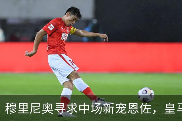 穆里尼奥寻求中场新宠恩佐，皇马辟谣引援传闻